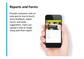 Reports	
  and	
  Forms	
  
Provide	
  customers	
  with	
  an	
  
easy	
  way	
  to	
  stay	
  in	
  touch,	
  
share	
  feedback,	
  report	
  
issues,	
  and	
  make	
  
sugges<ons.	
  Users	
  can	
  
upload	
  a	
  map	
  or	
  image	
  
along	
  with	
  their	
  report.	
  

 