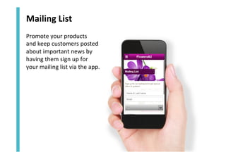 Mailing	
  List	
  
Promote	
  your	
  products	
  	
  
and	
  keep	
  customers	
  posted	
  
about	
  important	
  news	
  by	
  
having	
  them	
  sign	
  up	
  for	
  	
  
your	
  mailing	
  list	
  via	
  the	
  app.	
  

 