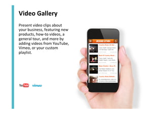 Video	
  Gallery	
  
Present	
  video	
  clips	
  about	
  
your	
  business,	
  featuring	
  new	
  
products,	
  how-­‐to	
  videos,	
  a	
  
general	
  tour,	
  and	
  more	
  by	
  
adding	
  videos	
  from	
  YouTube,	
  
Vimeo,	
  or	
  your	
  custom	
  
playlist.	
  

 