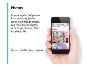 Photos	
  
Display	
  a	
  gallery	
  of	
  photos	
  
from	
  company	
  events,	
  
grand	
  openings,	
  products,	
  
and	
  more	
  by	
  connec<ng	
  
with	
  Picasa,	
  Tumblr,	
  Flickr,	
  
Facebook,	
  etc.	
  

 