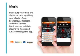 Music	
  
Make	
  sure	
  customers	
  are	
  
always	
  on	
  beat	
  by	
  adding	
  
your	
  playlists	
  from	
  
SoundCloud,	
  Beatport,	
  	
  
and	
  other	
  services.	
  	
  
Musicians	
  can	
  sell	
  their	
  
albums	
  via	
  iTunes	
  and	
  
Amazon	
  through	
  the	
  app.	
  

JESSIE LYNN

 