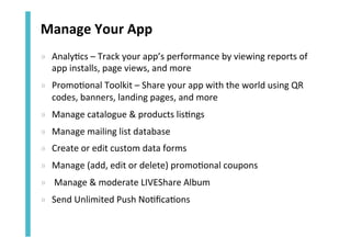 Manage	
  Your	
  App	
  
»  Analy<cs	
  –	
  Track	
  your	
  app’s	
  performance	
  by	
  viewing	
  reports	
  of	
  
app	
  installs,	
  page	
  views,	
  and	
  more	
  
»  Promo<onal	
  Toolkit	
  –	
  Share	
  your	
  app	
  with	
  the	
  world	
  using	
  QR	
  
codes,	
  banners,	
  landing	
  pages,	
  and	
  more	
  
»  Manage	
  catalogue	
  &	
  products	
  lis<ngs	
  
»  Manage	
  mailing	
  list	
  database	
  
»  Create	
  or	
  edit	
  custom	
  data	
  forms	
  
»  Manage	
  (add,	
  edit	
  or	
  delete)	
  promo<onal	
  coupons	
  
»  	
  Manage	
  &	
  moderate	
  LIVEShare	
  Album	
  	
  
»  Send	
  Unlimited	
  Push	
  No<ﬁca<ons	
  

 