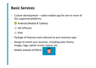Basic	
  Services	
  
»  Custom	
  development	
  –	
  na<ve	
  mobile	
  app	
  for	
  one	
  or	
  more	
  of	
  
the	
  supported	
  plajorms	
  
»  Android	
  (Mobile	
  &	
  Tablets)	
  
»  iOS	
  (iPhone)	
  
»  iPad	
  
»  Package	
  of	
  features	
  most	
  relevant	
  to	
  your	
  business	
  type	
  
»  Design	
  to	
  match	
  your	
  business,	
  including	
  color	
  theme,	
  
images,	
  logo,	
  splash	
  screen,	
  layout,	
  etc.	
  
»  Mobile	
  website	
  (HTML5)	
  	
  

 