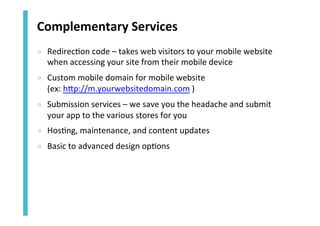 Complementary	
  Services	
  
»  Redirec<on	
  code	
  –	
  takes	
  web	
  visitors	
  to	
  your	
  mobile	
  website	
  
when	
  accessing	
  your	
  site	
  from	
  their	
  mobile	
  device	
  
»  Custom	
  mobile	
  domain	
  for	
  mobile	
  website	
  	
  
(ex:	
  hZp://m.yourwebsitedomain.com	
  )	
  
»  Submission	
  services	
  –	
  we	
  save	
  you	
  the	
  headache	
  and	
  submit	
  
your	
  app	
  to	
  the	
  various	
  stores	
  for	
  you	
  
»  Hos<ng,	
  maintenance,	
  and	
  content	
  updates	
  
»  Basic	
  to	
  advanced	
  design	
  op<ons	
  

 