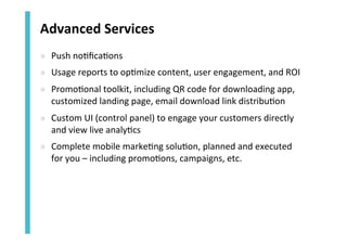 Advanced	
  Services	
  
»  Push	
  no<ﬁca<ons	
  
»  Usage	
  reports	
  to	
  op<mize	
  content,	
  user	
  engagement,	
  and	
  ROI	
  
»  Promo<onal	
  toolkit,	
  including	
  QR	
  code	
  for	
  downloading	
  app,	
  
customized	
  landing	
  page,	
  email	
  download	
  link	
  distribu<on	
  
»  Custom	
  UI	
  (control	
  panel)	
  to	
  engage	
  your	
  customers	
  directly	
  
and	
  view	
  live	
  analy<cs	
  	
  
»  Complete	
  mobile	
  marke<ng	
  solu<on,	
  planned	
  and	
  executed	
  
for	
  you	
  –	
  including	
  promo<ons,	
  campaigns,	
  etc.	
  

 