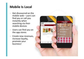 Mobile	
  Is	
  Local	
  	
  
»  Get	
  discovered	
  on	
  the	
  
mobile	
  web	
  –	
  users	
  can	
  
ﬁnd	
  you	
  or	
  call	
  you	
  
instantly	
  when	
  
searching	
  via	
  their	
  
mobile	
  devices	
  
»  Users	
  can	
  ﬁnd	
  you	
  on	
  
the	
  app	
  stores	
  
»  Create	
  new	
  revenues,	
  
increase	
  loyalty,	
  
promote	
  your	
  
business!	
  

 