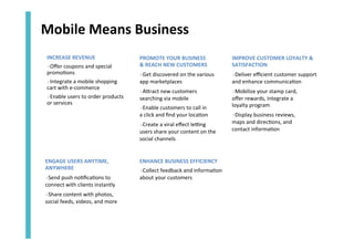 Mobile	
  Means	
  Business	
  
INCREASE	
  REVENUE	
  
» Oﬀer	
  coupons	
  and	
  special	
  
promo<ons	
  
» Integrate	
  a	
  mobile	
  shopping	
  	
  
cart	
  with	
  e-­‐commerce	
  
» Enable	
  users	
  to	
  order	
  products	
  	
  
or	
  services	
  	
  
	
  

PROMOTE	
  YOUR	
  BUSINESS	
  	
  
&	
  REACH	
  NEW	
  CUSTOMERS	
  

IMPROVE	
  CUSTOMER	
  LOYALTY	
  &	
  
SATISFACTION	
  

» Get	
  discovered	
  on	
  the	
  various	
  
app	
  marketplaces	
  	
  

» Deliver	
  eﬃcient	
  customer	
  support	
  
and	
  enhance	
  communica<on	
  

» AZract	
  new	
  customers	
  
searching	
  via	
  mobile	
  

» Mobilize	
  your	
  stamp	
  card,	
  	
  
oﬀer	
  rewards,	
  integrate	
  a	
  	
  
loyalty	
  program	
  

» Enable	
  customers	
  to	
  call	
  in	
  	
  
a	
  click	
  and	
  ﬁnd	
  your	
  loca<on	
  
» Create	
  a	
  viral	
  eﬀect	
  le[ng	
  
users	
  share	
  your	
  content	
  on	
  the	
  
social	
  channels	
  

ENGAGE	
  USERS	
  ANYTIME,	
  
ANYWHERE	
  	
  
» Send	
  push	
  no<ﬁca<ons	
  to	
  
connect	
  with	
  clients	
  instantly	
  	
  
» Share	
  content	
  with	
  photos,	
  
social	
  feeds,	
  videos,	
  and	
  more	
  

ENHANCE	
  BUSINESS	
  EFFICIENCY	
  	
  
» Collect	
  feedback	
  and	
  informa<on	
  
about	
  your	
  customers	
  

» Display	
  business	
  reviews,	
  	
  
maps	
  and	
  direc<ons,	
  and	
  	
  
contact	
  informa<on	
  

 