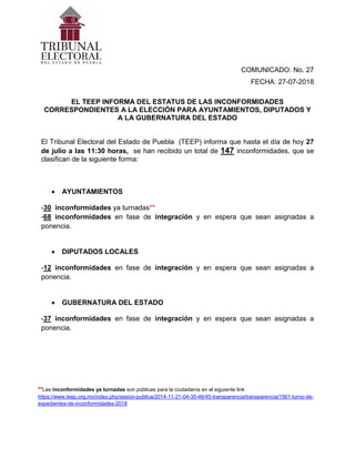 COMUNICADO: No. 27
FECHA: 27-07-2018
EL TEEP INFORMA DEL ESTATUS DE LAS INCONFORMIDADES
CORRESPONDIENTES A LA ELECCIÓN PARA AYUNTAMIENTOS, DIPUTADOS Y
A LA GUBERNATURA DEL ESTADO
El Tribunal Electoral del Estado de Puebla (TEEP) informa que hasta el día de hoy 27
de julio a las 11:30 horas, se han recibido un total de 147 inconformidades, que se
clasifican de la siguiente forma:
• AYUNTAMIENTOS
-30 inconformidades ya turnadas**
-68 inconformidades en fase de integración y en espera que sean asignadas a
ponencia.
• DIPUTADOS LOCALES
-12 inconformidades en fase de integración y en espera que sean asignadas a
ponencia.
• GUBERNATURA DEL ESTADO
-37 inconformidades en fase de integración y en espera que sean asignadas a
ponencia.
**Las inconformidades ya turnadas son públicas para la ciudadanía en el siguiente link
https://www.teep.org.mx/index.php/sesion-publica/2014-11-21-04-35-46/45-transparencia/transparencia/1561-turno-de-
expedientes-de-inconformidades-2018
 