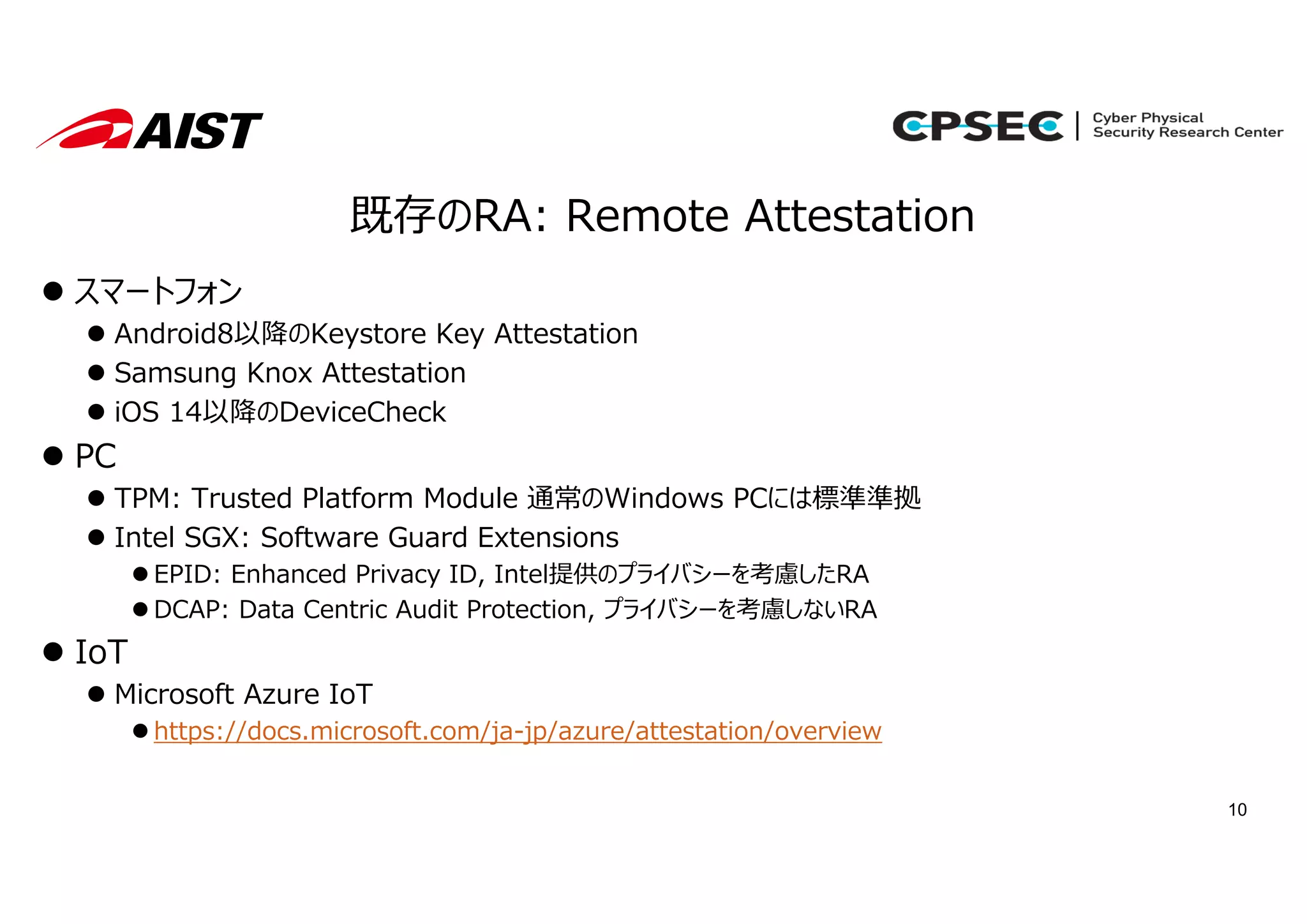 10
既存のRA: Remote Attestation
 スマートフォン
 Android8以降のKeystore Key Attestation
 Samsung Knox Attestation
 iOS 14以降のDeviceCheck
 PC
 TPM: Trusted Platform Module 通常のWindows PCには標準準拠
 Intel SGX: Software Guard Extensions
 EPID: Enhanced Privacy ID, Intel提供のプライバシーを考慮したRA
 DCAP: Data Centric Audit Protection, プライバシーを考慮しないRA
 IoT
 Microsoft Azure IoT
 https://docs.microsoft.com/ja-jp/azure/attestation/overview
 