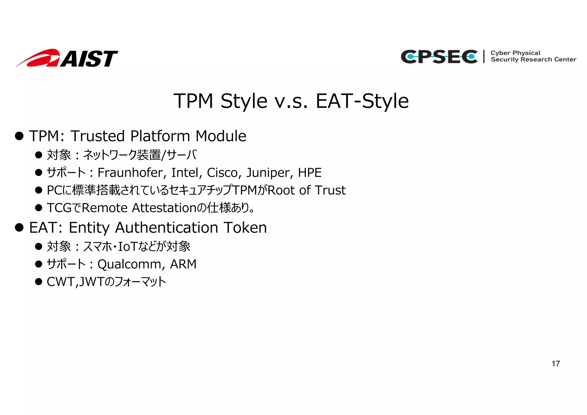 17
TPM Style v.s. EAT-Style
 TPM: Trusted Platform Module
 対象︓ネットワーク装置/サーバ
 サポート︓Fraunhofer, Intel, Cisco, Juniper, HPE
 PCに標準搭載されているセキュアチップTPMがRoot of Trust
 TCGでRemote Attestationの仕様あり。
 EAT: Entity Authentication Token
 対象︓スマホ・IoTなどが対象
 サポート︓Qualcomm, ARM
 CWT,JWTのフォーマット
 