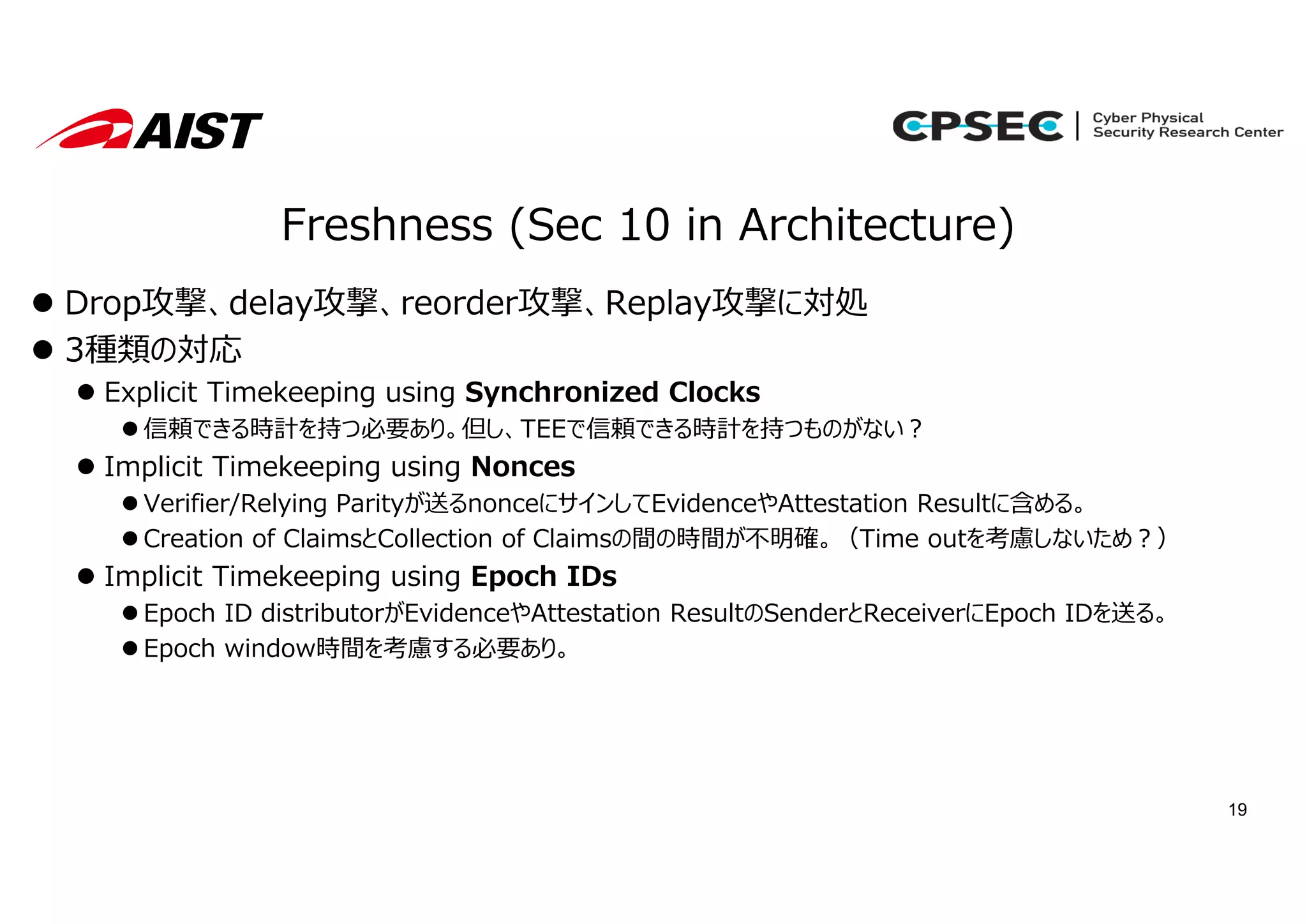 19
Freshness (Sec 10 in Architecture)
 Drop攻撃、delay攻撃、reorder攻撃、Replay攻撃に対処
 3種類の対応
 Explicit Timekeeping using Synchronized Clocks
 信頼できる時計を持つ必要あり。但し、TEEで信頼できる時計を持つものがない︖
 Implicit Timekeeping using Nonces
 Verifier/Relying Parityが送るnonceにサインしてEvidenceやAttestation Resultに含める。
 Creation of ClaimsとCollection of Claimsの間の時間が不明確。（Time outを考慮しないため︖）
 Implicit Timekeeping using Epoch IDs
 Epoch ID distributorがEvidenceやAttestation ResultのSenderとReceiverにEpoch IDを送る。
 Epoch window時間を考慮する必要あり。
 