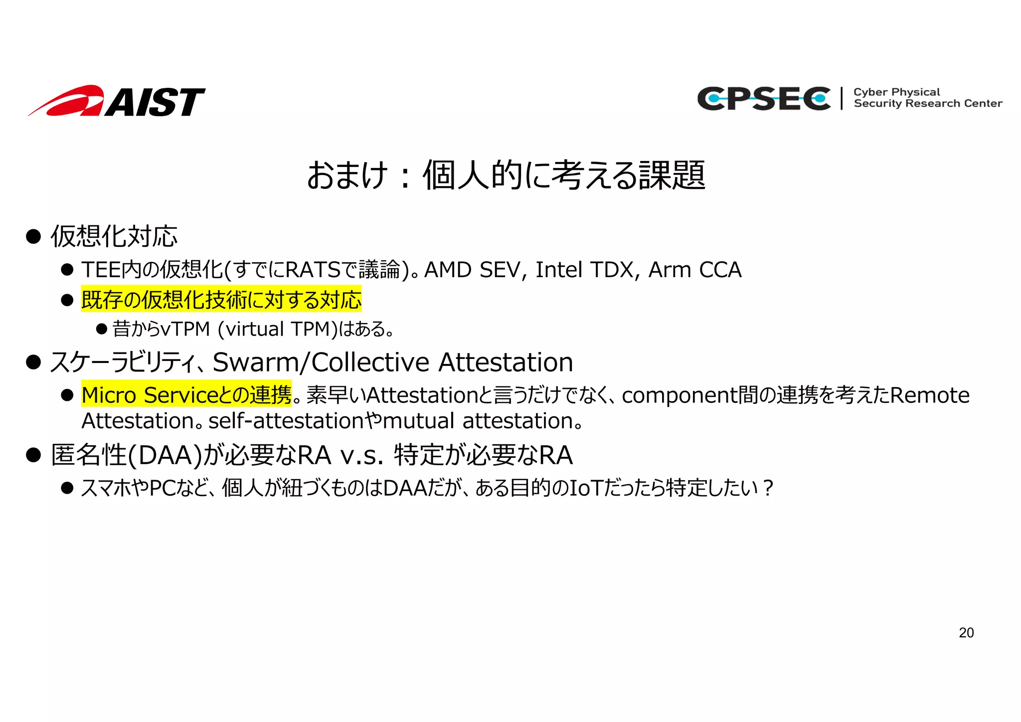 20
おまけ︓個⼈的に考える課題
 仮想化対応
 TEE内の仮想化(すでにRATSで議論)。AMD SEV, Intel TDX, Arm CCA
 既存の仮想化技術に対する対応
 昔からvTPM (virtual TPM)はある。
 スケーラビリティ、Swarm/Collective Attestation
 Micro Serviceとの連携。素早いAttestationと⾔うだけでなく、component間の連携を考えたRemote
Attestation。self-attestationやmutual attestation。
 匿名性(DAA)が必要なRA v.s. 特定が必要なRA
 スマホやPCなど、個⼈が紐づくものはDAAだが、ある⽬的のIoTだったら特定したい︖
 