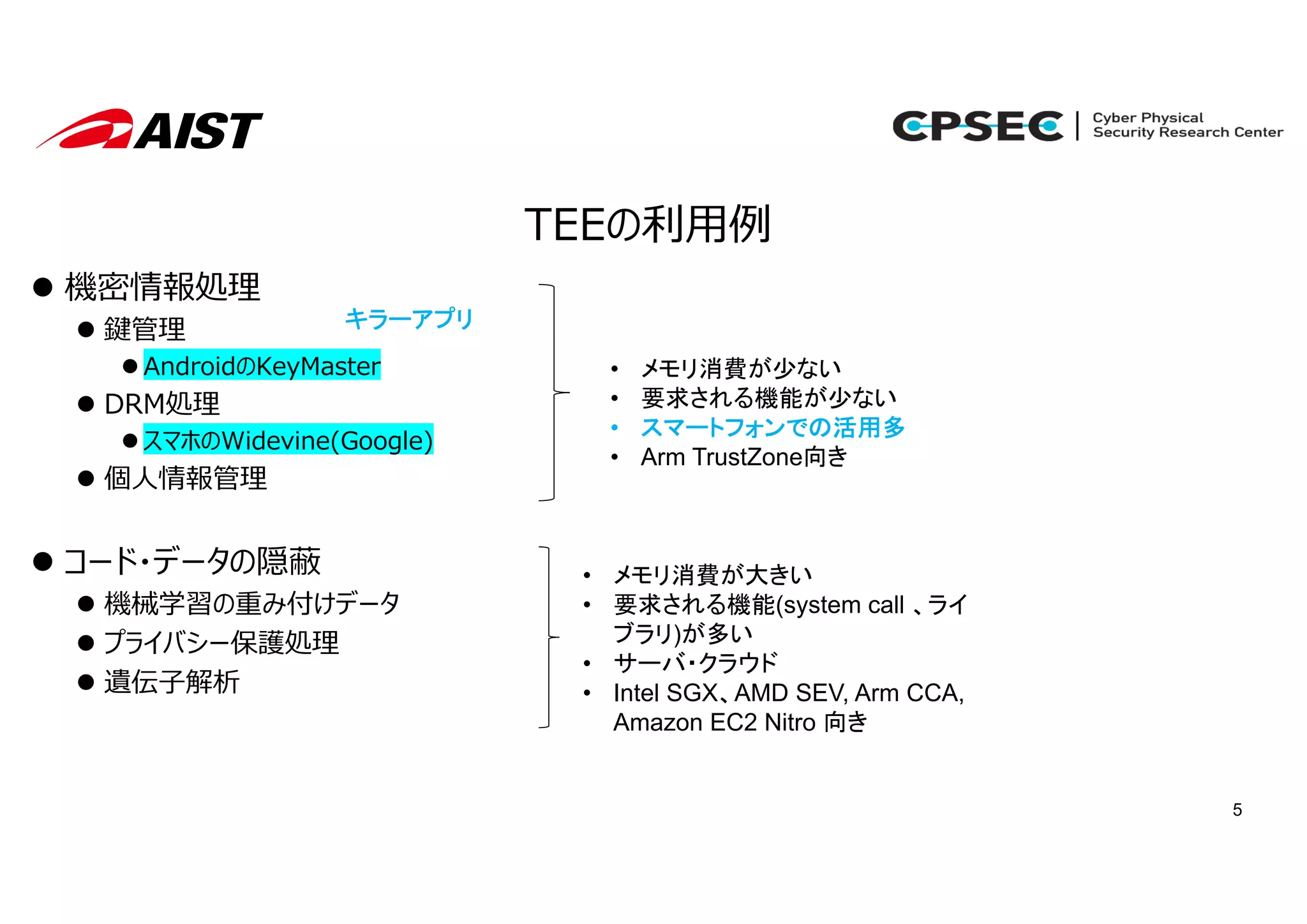 5
TEEの利⽤例
 機密情報処理
 鍵管理
 AndroidのKeyMaster
 DRM処理
 スマホのWidevine(Google)
 個⼈情報管理
 コード・データの隠蔽
 機械学習の重み付けデータ
 プライバシー保護処理
 遺伝⼦解析
• メモリ消費が少ない
• 要求される機能が少ない
• スマートフォンでの活用多
• Arm TrustZone向き
• メモリ消費が大きい
• 要求される機能(system call 、ライ
ブラリ)が多い
• サーバ・クラウド
• Intel SGX、AMD SEV, Arm CCA,
Amazon EC2 Nitro 向き
キラーアプリ
 