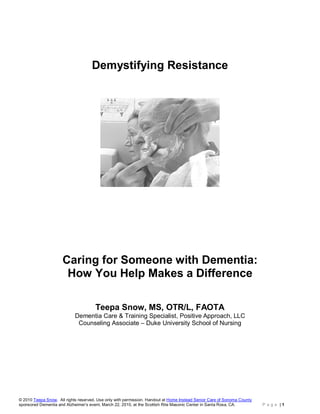 Demystifying Resistance




                      Caring for Someone with Dementia:
                       How You Help Makes a Difference

                                      Teepa Snow, MS, OTR/L, FAOTA
                            Dementia Care & Training Specialist, Positive Approach, LLC
                             Counseling Associate – Duke University School of Nursing




© 2010 Teepa Snow. All rights reserved. Use only with permission. Handout at Home Instead Senior Care of Sonoma County
sponsored Dementia and Alzheimer’s event, March 22, 2010, at the Scottish Rite Masonic Center in Santa Rosa, CA.         P a g e |1
 