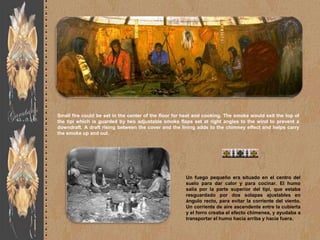 Small fire could be set in the center of the floor for heat and cooking. The smoke would exit the top of
the tipi which is guarded by two adjustable smoke flaps set at right angles to the wind to prevent a
downdraft. A draft rising between the cover and the lining adds to the chimney effect and helps carry
the smoke up and out.




                                                       Un fuego pequeño era situado en el centro del
                                                       suelo para dar calor y para cocinar. El humo
                                                       salía por la parte superior del tipi, que estaba
                                                       resguardado por dos solapas ajustables en
                                                       ángulo recto, para evitar la corriente del viento.
                                                       Un corriente de aire ascendente entre la cubierta
                                                       y el forro creaba el efecto chimenea, y ayudaba a
                                                       transportar el humo hacia arriba y hacia fuera.
 