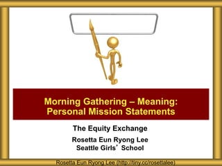The Equity Exchange
Rosetta Eun Ryong Lee
Seattle Girls’ School
Morning Gathering – Meaning:
Personal Mission Statements
Rosetta Eun Ryong Lee (http://tiny.cc/rosettalee)
 