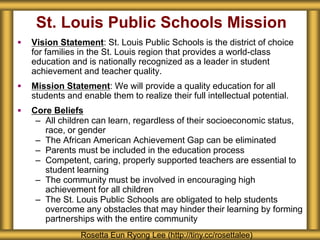 St. Louis Public Schools Mission
 Vision Statement: St. Louis Public Schools is the district of choice
for families in the St. Louis region that provides a world-class
education and is nationally recognized as a leader in student
achievement and teacher quality.
 Mission Statement: We will provide a quality education for all
students and enable them to realize their full intellectual potential.
 Core Beliefs
– All children can learn, regardless of their socioeconomic status,
race, or gender
– The African American Achievement Gap can be eliminated
– Parents must be included in the education process
– Competent, caring, properly supported teachers are essential to
student learning
– The community must be involved in encouraging high
achievement for all children
– The St. Louis Public Schools are obligated to help students
overcome any obstacles that may hinder their learning by forming
partnerships with the entire community
Rosetta Eun Ryong Lee (http://tiny.cc/rosettalee)
 