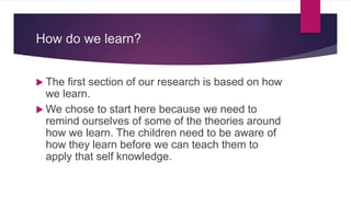 How do we learn?
 The first section of our research is based on how
we learn.
 We chose to start here because we need to
remind ourselves of some of the theories around
how we learn. The children need to be aware of
how they learn before we can teach them to
apply that self knowledge.
 