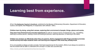 Learning best from experience.
(From The Multigrade Teacher's Handbook, published by the Bureau of Elementary Education, Department of Education,
Culture, and Sports, the Philippines, in cooperation with UNICEF, 1994.)
Children learn by doing, using their senses, exploring their environment of people, things, places and events.
They learn from first-hand and concrete experiences as well as vicarious forms of experiences, (e.g., storytelling,
listening to another person, reading a book and looking at pictures, watching television or listening to the radio).
Children do not learn as effectively when they are passive. Active engagement with things and ideas promotes
mental activity that helps students retain new learning and integrate it with what they already know.
If it is not possible to always provide concrete, first-hand experiences for the student, efforts must always be exerted so
that the student will be able to understand the concept in a clear and concrete way.
http://www.unicef.org/teachers/learner/exp.htm
 