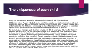 The uniqueness of each child
Every child is an individual, with special social, emotional, intellectual, and physical qualities.
Children are unique. They are individuals and no two children are alike: physically, emotionally, socially and
intellectually, each child is a unique individual. Because children are unique, even if there are common needs
and characteristics that children of a particular age or stage of development share, they must be understood
by their parents and teachers in their uniqueness, and their individuality must be respected.
For example, even in a single-grade classroom composed of 45 to 50 seven-year-olds, not all of the seven-
year-olds will be reading at precisely the same ability level. They will also differ in the ways they are able to
understand and solve word problems in mathematics. They will have different personalities—some will be
shy, some will be confident, some outgoing, some quiet but competent. They will each have their own life
experiences and feelings about themselves. They will have different likes and dislikes, interests and needs.
However, this does not mean that a teacher has to prepare 45 or 50 different lesson plans whether it is a
single-grade or a multigrid classroom. Instead the teacher must be able to get to know and understand each
of the children and prepare teaching/learning activities that will respond to and reflect these individual needs
of children. As children work individually or independently, in small-groups or as a whole group, they will
each benefit in their own way from these activities. What is most important is that the teacher, who is
primarily responsible for planning the daily activities through which the children will learn, should know every
child and keep track of how well each child is able to learn.
 