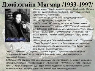 Дэмбээгийн Мягмар /1933-1997/
                               Монгол улсын Төрийн шагналт зохиолч Дэмбээгийн Мягмар
                               1933 он: Одоогийн Сэлэнгэ аймгийн Баруунбүрэн сумын
                               нутагт малчны гэрт төрсөн.
                               1941-1945 он: Тус сумын бага сургуульд суралцсан.
                               1951 он: Бүрэн дунд сургууль төгссөн.
                               Уран бүтээлээ 1940 оны эцсээр эхэлсэн бөгөөд анхны
                               түүвэр зохиол нь ‘’Тугтай чарга’’/1957/ нэртэй хэвлэгдсэн
                               юм. Д.Мягмар 1960-аад оны үеэс үргэлжилсэн үгийн зохиол
                               бичиж , ‘’Балын амт’’ , ‘’Өгүүллэгүүд ’’ , ‘’Үзэсгэлэн гоо ’’
                               хэмээх зохиол , ‘’Нийлэх замын уулзварт’’/1964/ роман
                               бичжээ.
                               1960-аад оны үеэс ‘’Нэгэн байшингийн тууж’’ , ‘’Тээрэмчин’’
                               , ‘’Газар бид хоёр’’ зэрэг тууж бичсэн нь ихэд үнэлэгдэж ,
                               монголын шинэ үеийн уран зохиолын тууж бичлэгт шинэ
                               ахиц болсон хэмээн үздэг юм.
 ‘’Үер’’ , ‘’Гөрөөчин’’ , ‘’Оторчин’’ , ‘’Говийн наран’’ , ‘’Цомирлигоо нээсэн цэцэг’’ ,
 ‘’Нэгэн жилийн алхаа’’ зэрэг тууж нь ч бичлэгийн хувьд сайн , өвөрмөц дүр
 дүрслэлтэй болжээ.
 Д.Мягмар 1970-аад оны үеэс монголын жүжгийн нэрт зохиолч Д.Намдагт шавь орж ,
 урланд нь суралцаж , ‘’Нандин эрдэнэ’’ , ‘’Би яагаад’’ , ‘’Хүү минь’’ , ‘’Нэгэн няравын
 паян’’ , ‘’Найрын ширээний ууц’’ зэрэг жүжиг туурвисан нь монголын орчин цагийн
 жүжгийн зохиол , театрын урын санд жинтэй хувь нэмэр оруулсан юм
 