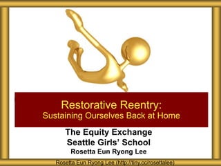 The Equity Exchange
Seattle Girls’ School
Rosetta Eun Ryong Lee
Restorative Reentry:
Sustaining Ourselves Back at Home
Rosetta Eun Ryong Lee (http://tiny.cc/rosettalee)
 