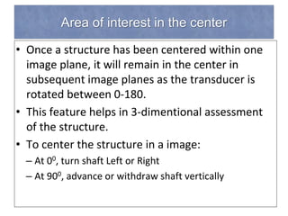 Area of interest in the center
• Once a structure has been centered within one
image plane, it will remain in the center in
subsequent image planes as the transducer is
rotated between 0-180.
• This feature helps in 3-dimentional assessment
of the structure.
• To center the structure in a image:
– At 00, turn shaft Left or Right
– At 900, advance or withdraw shaft vertically
 