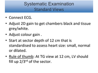 Systematic Examination
Standard Views
• Connect ECG.
• Adjust 2D gain to get chambers black and tissue
grey/white.
• Adjust colour gain .
• Start at sector depth of 12 cm that is
standardised to assess heart size: small, normal
or dilated.
• Rule of thumb: At TG view at 12 cm, LV should
fill up 2/3rd of the sector.
 