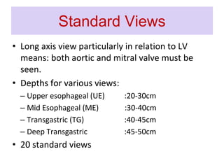 Standard Views
• Long axis view particularly in relation to LV
means: both aortic and mitral valve must be
seen.
• Depths for various views:
– Upper esophageal (UE) :20-30cm
– Mid Esophageal (ME) :30-40cm
– Transgastric (TG) :40-45cm
– Deep Transgastric :45-50cm
• 20 standard views
 