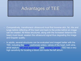 Advantages of TEE
- Comparatively, transthoracic ultrasound must first traverse skin, fat, ribs and
lungs before reflecting off the heart and back to the probe before an image
can be created. All these structures, along with the increased distance the
beam must travel, weaken the ultrasound signal thus degrading the image
and Doppler quality.
- In adults, several structures can be evaluated and imaged better with the
TEE, including the aorta, pulmonary artery, valves of the heart, both atria,
atrial septum, left atrial appendage, and coronary arteries. TEE has a very
high sensitivity for locating a blood clot inside the left atrium.
 