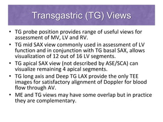 Transgastric (TG) Views
• TG probe position provides range of useful views for
assessment of MV, LV and RV.
• TG mid SAX view commonly used in assessment of LV
function and in conjunction with TG basal SAX, allows
visualization of 12 out of 16 LV segments.
• TG apical SAX view (not described by ASE/SCA) can
visualize remaining 4 apical segments.
• TG long axis and Deep TG LAX provide the only TEE
images for satisfactory alignment of Doppler for blood
flow through AV.
• ME and TG views may have some overlap but in practice
they are complementary.
 