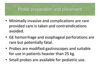 Probe preparation and placement
• Minimally invasive and complications are rare
provided care is taken and contraindications
avoided.
• GE hemorrhage and esophageal perforations are
rare but potentially fatal.
• Probes are modified gastroscopes and suitable
for use in patients heavier than 25 kg.
• Small probes are available for pediatric use.
 