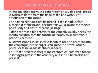 Probe Insertion Techniques in OT
• In the operating room, the patient remains supine and probe
is typically placed from the head of the bed with slight
anteflexion of the probe.
• The bite block should not be placed in the mouth before
placement of the probe, because this will displace the tongue
posteriorly and obstruct probe passage.
• Lifting the mandible anteriorly and caudally usually opens the
mouth and displaces the tongue anteriorly to allow smooth
probe placement.
• A laryngoscope can be used to facilitate probe placement into
the esophagus, or the fingers can guide the probe into the
posterior fossa in anesthetized patients.
• Ensure the patient is deeply anesthetized or paralyzed before
inserting fingers into the oropharynx, as the bite block is not
present
 