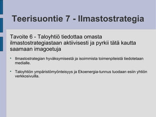 Teerisuontie 7 - Ilmastostrategia
Tavoite 6 - Taloyhtiö tiedottaa omasta
ilmastostrategiastaan aktiivisesti ja pyrkii tätä kautta
saamaan imagoetuja

Ilmastostrategian hyväksymisestä ja isoimmista toimenpiteistä tiedotetaan
medialle.

Taloyhtiön ympäristömyönteisyys ja Ekoenergia-tunnus tuodaan esiin yhtiön
verkkosivuilla.
 