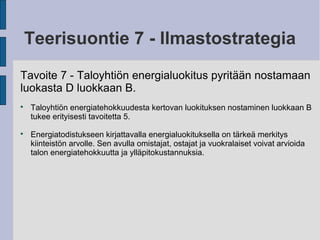 Teerisuontie 7 - Ilmastostrategia
Tavoite 7 - Taloyhtiön energialuokitus pyritään nostamaan
luokasta D luokkaan B.

Taloyhtiön energiatehokkuudesta kertovan luokituksen nostaminen luokkaan B
tukee erityisesti tavoitetta 5.

Energiatodistukseen kirjattavalla energialuokituksella on tärkeä merkitys
kiinteistön arvolle. Sen avulla omistajat, ostajat ja vuokralaiset voivat arvioida
talon energiatehokkuutta ja ylläpitokustannuksia.
 