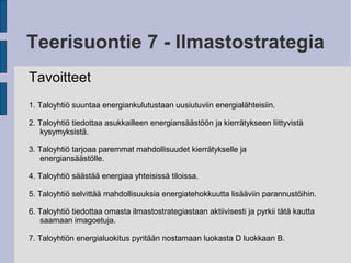 Teerisuontie 7 - Ilmastostrategia
Tavoitteet
1. Taloyhtiö suuntaa energiankulutustaan uusiutuviin energialähteisiin.
2. Taloyhtiö tiedottaa asukkailleen energiansäästöön ja kierrätykseen liittyvistä
kysymyksistä.
3. Taloyhtiö tarjoaa paremmat mahdollisuudet kierrätykselle ja
energiansäästölle.
4. Taloyhtiö säästää energiaa yhteisissä tiloissa.
5. Taloyhtiö selvittää mahdollisuuksia energiatehokkuutta lisääviin parannustöihin.
6. Taloyhtiö tiedottaa omasta ilmastostrategiastaan aktiivisesti ja pyrkii tätä kautta
saamaan imagoetuja.
7. Taloyhtiön energialuokitus pyritään nostamaan luokasta D luokkaan B.
 