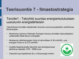 Teerisuontie 7 - Ilmastostrategia
Tavoite1 - Taloyhtiö suuntaa energiankulutustaan
uusiutuviin energialähteisiin
Taloyhtiössä siirrytään käyttämään Suomen luonnonsuojeluliiton sertifioimaa
Ekoenergiaa.

Aikaisempi sopimus Helsingin Energian kanssa siirretään tarjouskilpailun
voittaneelle Etelä-Savon energialle

Aikaisempi sähköenergian hinta oli alimmillaan 6,38 snt/kWh, uusi
energian hinta on 6,273 snt/kWh

Uudella kilpailutuksella taloyhtiö saa ekologisempaa
sähköä ja säästää 147€ - 395€/vuosi

Taloyhtiö saa käyttöönsä SLL:n Ekoenergia-merkin
 