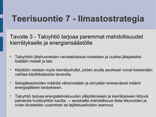 Teerisuontie 7 - Ilmastostrategia
Tavoite 3 - Taloyhtiö tarjoaa paremmat mahdollisuudet
kierrätykselle ja energiansäästölle

Taloyhtiön jätehuoneiden varustelutasoa nostetaan ja uusiksi jätejakeiksi
lisätään metalli ja lasi.

Käyttöön otetaan myös kierrätyshyllyt, joiden avulla asukkaat voivat keskenään
vaihtaa käyttökelpoisia tavaroita.

Sekajäteastioiden määrää vähennetään ja siirrytään enenevässä määrin
energiajätteen keräykseen.

Taloyhtiö tarjoaa energiatehokkuuden ylläpitämiseen ja kierrätykseen liittyviä
palveluita huoltoyhtiön kautta → asukkailla mahdollisuus tilata ikkunoiden ja
ovien tiivisteiden uusiminen tai lajitteluastioiden asennus
 