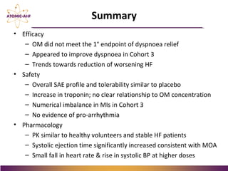 • Efficacy
– OM did not meet the 1° endpoint of dyspnoea relief
– Appeared to improve dyspnoea in Cohort 3
– Trends towards reduction of worsening HF
• Safety
– Overall SAE profile and tolerability similar to placebo
– Increase in troponin; no clear relationship to OM concentration
– Numerical imbalance in MIs in Cohort 3
– No evidence of pro-arrhythmia
• Pharmacology
– PK similar to healthy volunteers and stable HF patients
– Systolic ejection time significantly increased consistent with MOA
– Small fall in heart rate & rise in systolic BP at higher doses
Summary
 