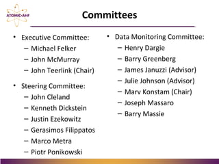 • Executive Committee:
– Michael Felker
– John McMurray
– John Teerlink (Chair)
• Steering Committee:
– John Cleland
– Kenneth Dickstein
– Justin Ezekowitz
– Gerasimos Filippatos
– Marco Metra
– Piotr Ponikowski
Committees
• Data Monitoring Committee:
– Henry Dargie
– Barry Greenberg
– James Januzzi (Advisor)
– Julie Johnson (Advisor)
– Marv Konstam (Chair)
– Joseph Massaro
– Barry Massie
 