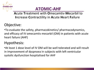 Objective:
•To evaluate the safety, pharmacokinetics/ pharmacodynamics,
and efficacy of IV omecamtiv mecarbil (OM) in patients with acute
heart failure (AHF)
Hypothesis:
•At least 1 dose level of IV OM will be well tolerated and will result
in improvement of dyspnoea in subjects with left ventricular
systolic dysfunction hospitalised for AHF
ATOMIC-AHF
Acute Treatment with Omecamtiv Mecarbil to
Increase Contractility in Acute Heart Failure
 