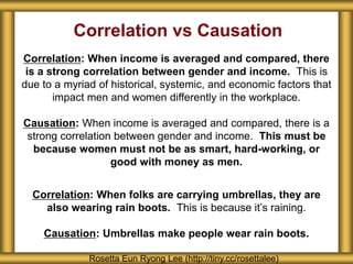 Correlation vs Causation
Correlation: When income is averaged and compared, there
is a strong correlation between gender and income. This is
due to a myriad of historical, systemic, and economic factors that
impact men and women differently in the workplace.
Causation: When income is averaged and compared, there is a
strong correlation between gender and income. This must be
because women must not be as smart, hard-working, or
good with money as men.
Correlation: When folks are carrying umbrellas, they are
also wearing rain boots. This is because it’s raining.
Causation: Umbrellas make people wear rain boots.
Rosetta Eun Ryong Lee (http://tiny.cc/rosettalee)
 