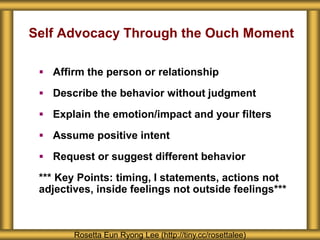 Self Advocacy Through the Ouch Moment
 Affirm the person or relationship
 Describe the behavior without judgment
 Explain the emotion/impact and your filters
 Assume positive intent
 Request or suggest different behavior
*** Key Points: timing, I statements, actions not
adjectives, inside feelings not outside feelings***
Rosetta Eun Ryong Lee (http://tiny.cc/rosettalee)
 