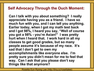 Self Advocacy Through the Ouch Moment:
Can I talk with you about something? I really
appreciate having you as a friend. I have so
much fun with you, and I can tell you anything.
Earlier today, when I got my math test back
and I got 98%, I heard you say, “Well of course
you got a 98% - you’re Asian!” I was pretty
hurt when I heard that. I work hard in all my
classes to get good grades, but so many
people assume it’s because of my race. It’s
sad that I don’t get to own my
accomplishments like everyone else. I’m
pretty sure you didn’t mean for me to feel that
way. Can I ask that you please don’t say
things like that anymore?
Rosetta Eun Ryong Lee (http://tiny.cc/rosettalee)
 