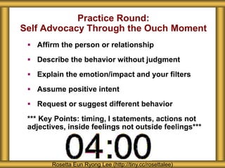 Practice Round:
Self Advocacy Through the Ouch Moment
 Affirm the person or relationship
 Describe the behavior without judgment
 Explain the emotion/impact and your filters
 Assume positive intent
 Request or suggest different behavior
*** Key Points: timing, I statements, actions not
adjectives, inside feelings not outside feelings***
Rosetta Eun Ryong Lee (http://tiny.cc/rosettalee)
 