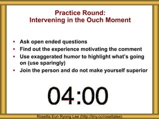 Practice Round:
Intervening in the Ouch Moment
 Ask open ended questions
 Find out the experience motivating the comment
 Use exaggerated humor to highlight what’s going
on (use sparingly)
 Join the person and do not make yourself superior
Rosetta Eun Ryong Lee (http://tiny.cc/rosettalee)
 