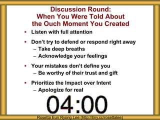 Discussion Round:
When You Were Told About
the Ouch Moment You Created
 Listen with full attention
 Don’t try to defend or respond right away
– Take deep breaths
– Acknowledge your feelings
 Your mistakes don’t define you
– Be worthy of their trust and gift
 Prioritize the Impact over Intent
– Apologize for real
Rosetta Eun Ryong Lee (http://tiny.cc/rosettalee)
 