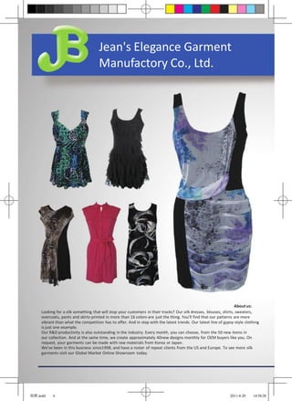 Jean's Elegance Garment
                                     Manufactory Co., Ltd.




                                                                                                                   About us:
     Looking for a silk something that will stop your customers in their tracks? Our silk dresses, blouses, shirts, sweaters,
     overcoats, pants and skirts-printed in more than 16 colors-are just the thing. You’ll find that our patterns are more
     vibrant than what the competition has to offer. And in step with the latest trends. Our latest line of gypsy-style clothing
     is just one example.
     Our R&D productivity is also outstanding in the industry. Every month, you can choose, from the 50 new items in
     our collection. And at the same time, we create approximately 40new designs monthly for OEM buyers like you. On
     request, your garments can be made with raw materials from Korea or Japan.
     We've been in this business since1998, and have a roster of repeat clients from the US and Europe. To see more silk
     garments visit our Global Market Online Showroom today.




锦雅.indd    6                                                                                                   2011-4-20    14:58:28
 