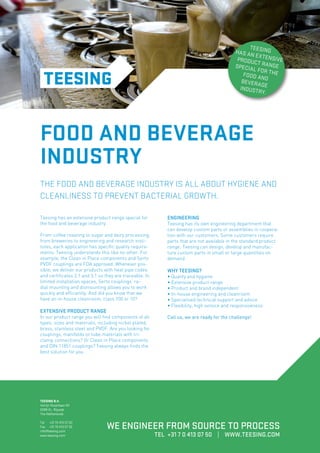 TEE
HAS AN SING
EX
PRODU TENSIVE
CT RAN
GE
SPECIA
L FOR T
HE
FOOD A
ND
BEVERA
G
INDUST E
R Y.

FOOD AND BEVERAGE
INDUSTRY
THE FOOD AND BEVERAGE INDUSTRY IS ALL ABOUT HYGIENE AND
CLEANLINESS TO PREVENT BACTERIAL GROWTH.
Teesing has an extensive product range special for
the food and beverage industry.
From coffee roasting to sugar and dairy processing,
from breweries to engineering and research institutes, each application has specific quality requirements. Teesing understands this like no other. For
example, the Clean in Place components and Serto
PVDF couplings are FDA approved. Whenever possible, we deliver our products with heat pipe codes
and certificates 2.1 and 3.1 so they are traceable. In
limited installation spaces, Serto couplings’ radial mounting and dismounting allows you to work
quickly and efficiently. And did you know that we
have an in-house cleanroom, class 100 or 10?

EXTENSIVE PRODUCT RANGE

In our product range you will find components of all
types, sizes and materials, including nickel plated,
brass, stainless steel and PVDF. Are you looking for
couplings, manifolds or tube materials with triclamp connections? Or Clean in Place components
and DIN 11851 couplings? Teesing always finds the
best solution for you.

ENGINEERING

Teesing has its own engineering department that
can develop custom parts or assemblies in cooperation with our customers. Some customers require
parts that are not available in the standard product
range; Teesing can design, develop and manufacture custom parts in small or large quantities on
demand.

WHY TEESING?

• Quality and hygiene
• Extensive product range
• Product and brand independent
• In-house engineering and cleanroom
• Specialised technical support and advice
• Flexibility, high service and responsiveness
Call us, we are ready for the challenge!

TEESING B.V.
Verrijn Stuartlaan 40
2288 EL Rijswijk
The Netherlands
Tel	 +31 70 413 07 00
Fax	 +31 70 413 07 30
info@teesing.com
www.teesing.com

WE ENGINEER FROM SOURCE TO PROCESS
TEL +31 7 0 413 07 50 | WWW.TEESING.COM

 