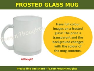 Please like and share - fb.com/teesnthoughts
FROSTED GLASS MUG
001Mug07
Have full colour
images on a frosted
glass! The print is
transparent and the
background changes
with the colour of
the mug contents.
 